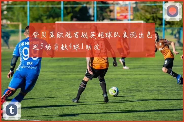 登贝莱欧冠客战英超球队表现出色近5场贡献4球1助攻