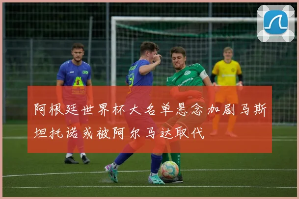 阿根廷世界杯大名单悬念加剧马斯坦托诺或被阿尔马达取代