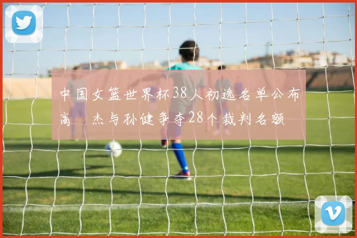中国女篮世界杯38人初选名单公布高昳杰与孙健争夺28个裁判名额