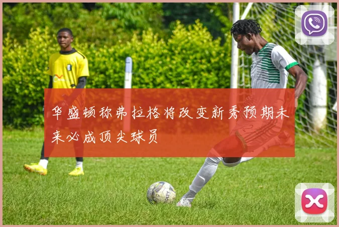 华盛顿称弗拉格将改变新秀预期未来必成顶尖球员