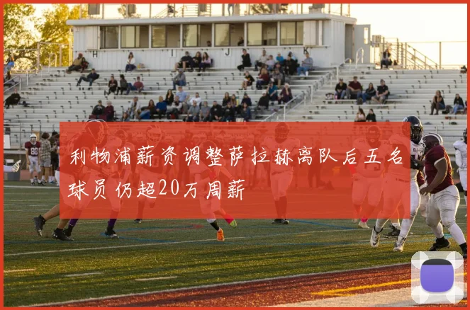 利物浦薪资调整萨拉赫离队后五名球员仍超20万周薪