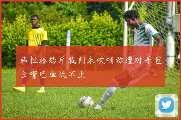 弗拉格怒斥裁判未吹哨称遭对手重击嘴巴血流不止