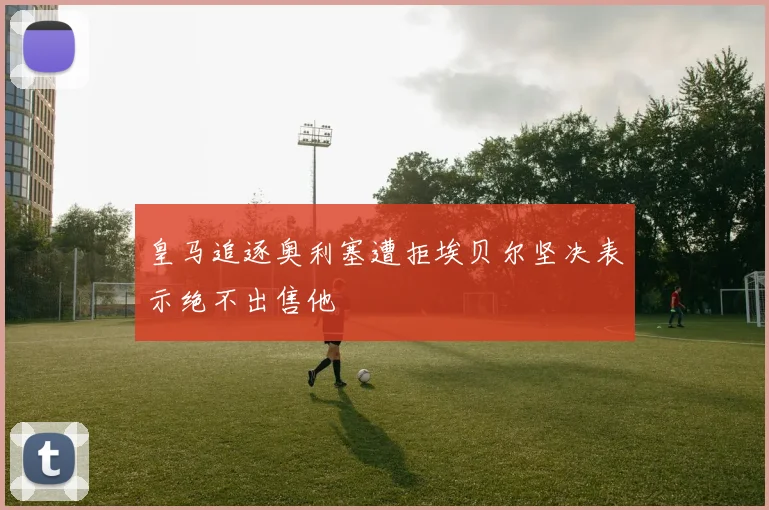 皇马追逐奥利塞遭拒埃贝尔坚决表示绝不出售他