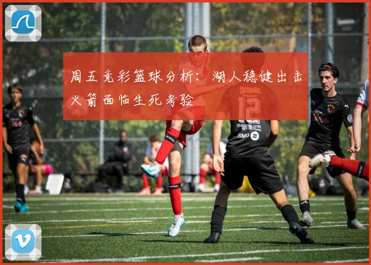 周五竞彩篮球分析：湖人稳健出击火箭面临生死考验