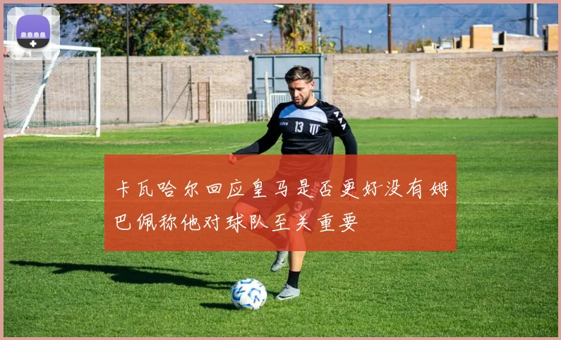 卡瓦哈尔回应皇马是否更好没有姆巴佩称他对球队至关重要
