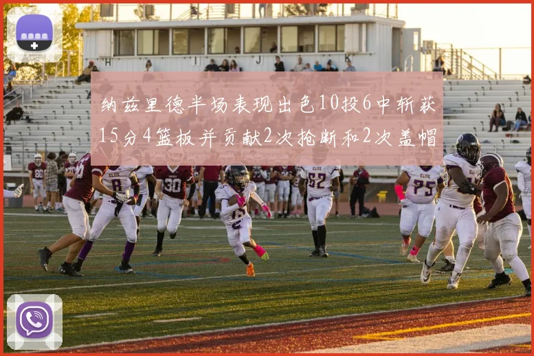 纳兹里德半场表现出色10投6中斩获15分4篮板并贡献2次抢断和2次盖帽