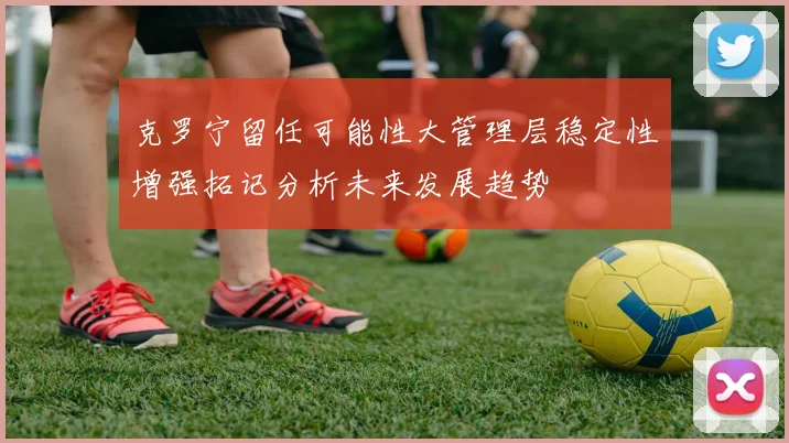 克罗宁留任可能性大管理层稳定性增强拓记分析未来发展趋势