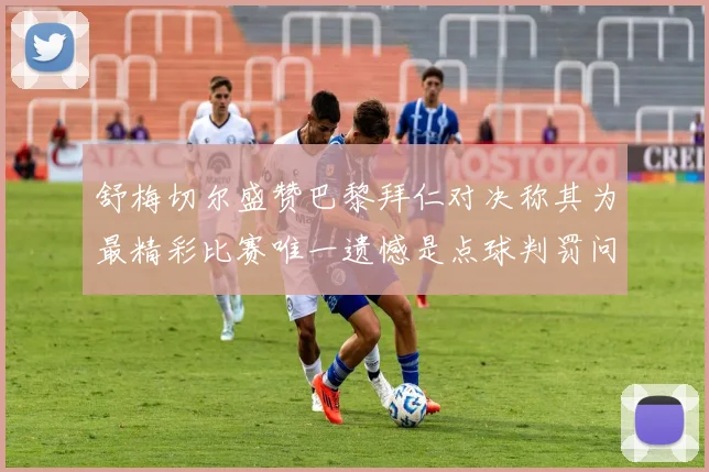 舒梅切尔盛赞巴黎拜仁对决称其为最精彩比赛唯一遗憾是点球判罚问题