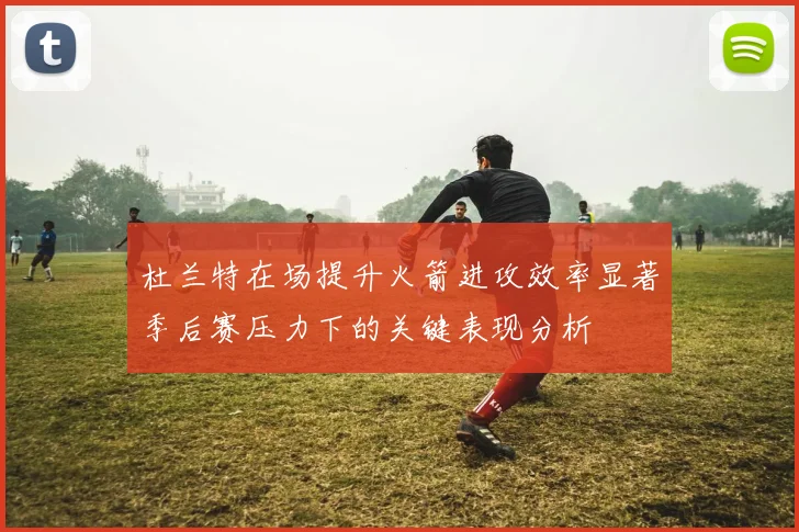 杜兰特在场提升火箭进攻效率显著季后赛压力下的关键表现分析