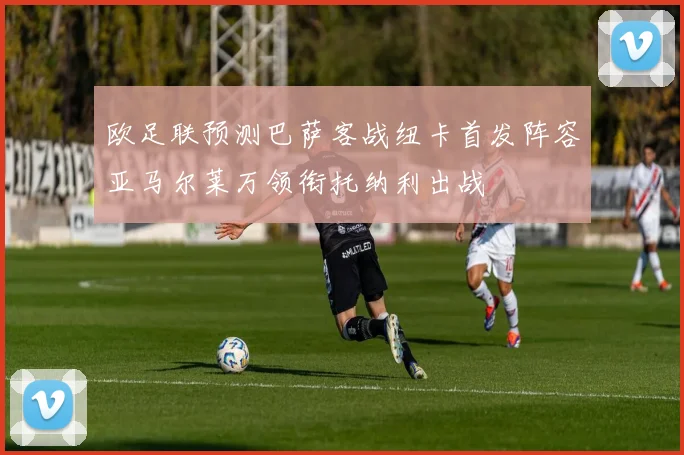 欧足联预测巴萨客战纽卡首发阵容亚马尔莱万领衔托纳利出战
