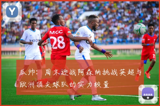 瓜帅：周末迎战阿森纳挑战英超与欧洲顶尖球队的实力较量