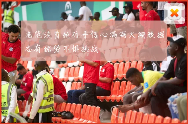 老范谈首轮对手信心满满火湖狼掘各有优势不惧挑战