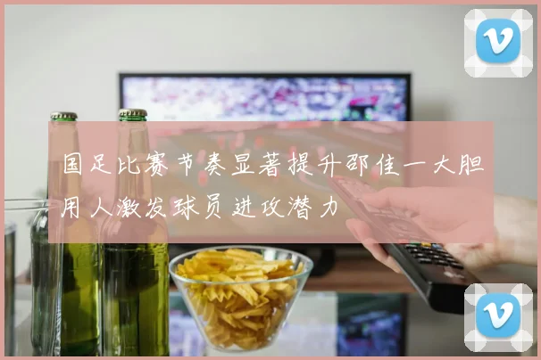 国足比赛节奏显著提升邵佳一大胆用人激发球员进攻潜力