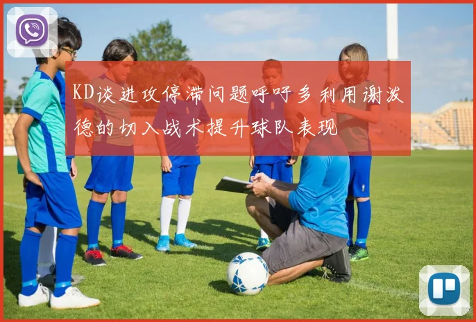 KD谈进攻停滞问题呼吁多利用谢泼德的切入战术提升球队表现